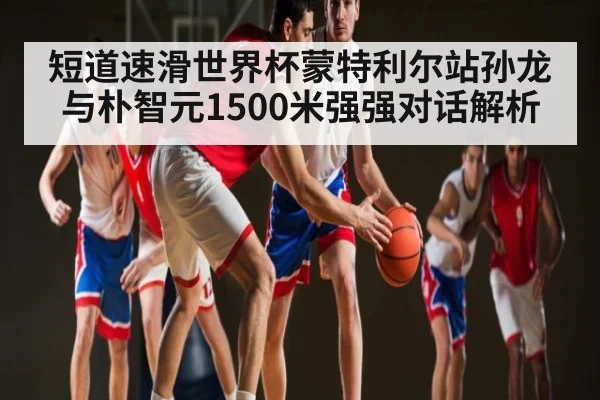 短道速滑世界杯蒙特利尔站孙龙与朴智元1500米强强对话解析
