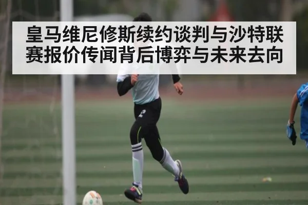 皇马维尼修斯续约谈判与沙特联赛报价传闻背后博弈与未来去向