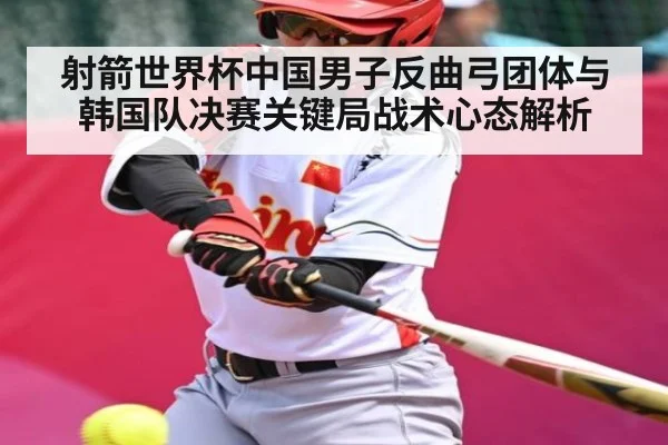 射箭世界杯中国男子反曲弓团体与韩国队决赛关键局战术心态解析